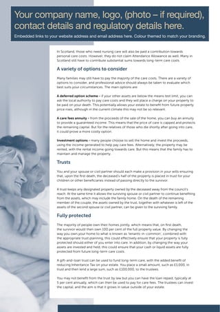 Your company name, logo, (photo – if required),
contact details and regulatory details here.
Embedded links to your website address and email address here. Colour themed to match your branding.


                      In Scotland, those who need nursing care will also be paid a contribution towards
                      personal care costs. However, they do not claim Attendance Allowance as well. Many in
                      Scotland still have to contribute substantial sums towards long-term care costs.

                      A variety of options to consider
                      Many families may still have to pay the majority of the care costs. There are a variety of
                      options to consider, and professional advice should always be taken to evaluate which
                      best suits your circumstances. The main options are:

                      A deferred option scheme - if your other assets are below the means test limit, you can
                      ask the local authority to pay care costs and they will place a charge on your property to
                      be paid on your death. This potentially allows your estate to benefit from future property
                      price rises, although in the current climate this may not be so relevant.

                      A care fees annuity - from the proceeds of the sale of the home, you can buy an annuity
                      to provide a guaranteed income. This means that the price of care is capped and protects
                      the remaining capital. But for the relatives of those who die shortly after going into care,
                      it could prove a more costly option.

                      Investment options - many people choose to sell the home and invest the proceeds,
                      using the income generated to help pay care fees. Alternatively, the property may be
                      rented, with the rental income going towards care. But this means that the family has to
                      maintain and manage the property.

                      Trusts
                      You and your spouse or civil partner should each make a provision in your wills ensuring
                      that, upon the first death, the deceased’s half of the property is placed in trust for your
                      children or other beneficiaries instead of passing directly to the survivor.

                      A trust keeps any designated property owned by the deceased away from the council’s
                      reach. At the same time it allows the surviving spouse or civil partner to continue benefiting
                      from the assets, which may include the family home. On the death of the remaining
                      member of the couple, the assets owned by the trust, together with whatever is left of the
                      assets of the second spouse or civil partner, can be given to the surviving family.

                      Fully protected
                      The majority of people own their homes jointly, which means that, on first death,
                      the survivor would then own 100 per cent of the full property value. By changing the
                      way you own your home to what is known as ‘tenants-in-common’, combined with
                      the appropriate trust planning, this could effectively ensure that your property is fully
                      protected should either of you enter into care. In addition, by changing the way your
                      assets are invested and held, this could ensure that your cash or liquid assets are fully
                      protected from future long-term care costs.

                      A gift-and-loan trust can be used to fund long-term care, with the added benefit of
                      reducing Inheritance Tax on your estate. You place a small amount, such as £1,000, in
                      trust and then lend a large sum, such as £100,000, to the trustees.

                      You may not benefit from the trust by law but you can have the loan repaid, typically at
                      5 per cent annually, which can then be used to pay for care fees. The trustees can invest
                      the capital, and the aim is that it grows in value outside of your estate.
 