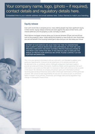 Your company name, logo, (photo – if required),
contact details and regulatory details here.
Embedded links to your website address and email address here. Colour themed to match your branding.



                      Equity release
                      Even with recent falls in property prices, many elderly people may have significant equity
                      in their homes. Equity-release schemes are loans against the value of their home, with
                      interest deferred until the property is sold, normally on death.

                      Most lifetime mortgage schemes allow you to borrow between 20 per cent and 45 per
                      cent of the property’s value. Unlike selling the property to raise funds for care-home fees,
                      you will still benefit if the housing market gains value and you can also keep your house.



                        As pArt of our service we Also tAke the time to understAnd
                        our client’s unique needs And circumstAnces, so thAt we cAn
                        provide them with the most suitAble protection solutions in
                        the most cost-effective wAy. if you would like to discuss the
                        rAnge of protection services we offer, pleAse contAct us for
                        further informAtion.


                      This is for your general information and use only and is not intended to address your
                      particular requirements. It should not be relied upon in it’s entirety and shall not
                      be deemed to be, or constitute, advice. Although endeavours have been made to
                      provide accurate and timely information, Goldmine Media cannot guarantee that such
                      information is accurate as of the date it is received or that it will continue to be accurate
                      in the future. No individual or company should act upon such information without
                      receiving appropriate professional advice after a thorough examination of their particular
                      situation. We cannot accept responsibility for any loss as a result of acts or omissions
                      taken in respect of any articles. Thresholds, percentage rates and tax legislation may
                      change in subsequent Finance Acts.
 