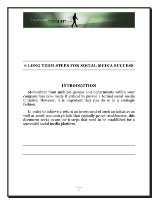 6 LONG TERM STEPS FOR SOCIAL MEDIA SUCCESS




                        INTRODUCTION
   Momentum from multiple groups and departments within your
company has now made it critical to pursue a formal social media
initiative. However, it is important that you do so in a strategic
fashion.
   In order to achieve a return an investment of such an initiative as
well as avoid common pitfalls that typically prove troublesome, this
document seeks to outline 6 steps that need to be established for a
successful social media platform.




                                  1
 
