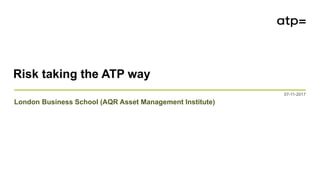 Risk taking the ATP way 07-11-2017
Risk taking the ATP way
07-11-2017
London Business School (AQR Asset Management Institute)
 
