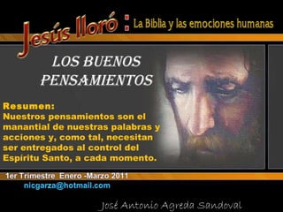 LOS BUENOS PENSAMIENTOS José Antonio Agreda Sandoval  Resumen: Nuestros pensamientos son el manantial de nuestras palabras y acciones y, como tal, necesitan ser entregados al control del Espíritu Santo, a cada momento. 