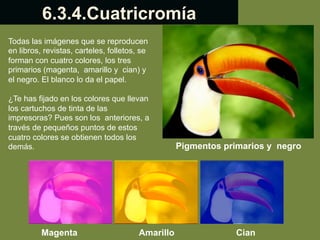 6.3.4.Cuatricromía
Todas las imágenes que se reproducen
en libros, revistas, carteles, folletos, se
forman con cuatro colores, los tres
primarios (magenta, amarillo y cian) y
el negro. El blanco lo da el papel.
¿Te has fijado en los colores que llevan
los cartuchos de tinta de las
impresoras? Pues son los anteriores, a
través de pequeños puntos de estos
cuatro colores se obtienen todos los
demás.

Magenta

Amarillo

Pigmentos primarios y negro

Cian

 