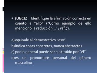 (UECE)  Identifique la afirmación correcta en cuanto a “ello” (“Como ejemplo de ello mencionó la reducción...” / ref.7):   a) equivale al demostrativo “eso” b) indica cosas concretas, nunca abstractas c) por lo general puede ser sustituido por “él” d) es un pronombre personal del género masculino 