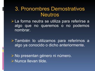 3. Pronombres Demostrativos Neutros La forma neutra se utiliza para referirse a algo que no queremos o no podemos nombrar. También lo utilizamos para referirnos a algo ya conocido o dicho anteriormente. No presentan género ni número. Nunca llevan tilde. 