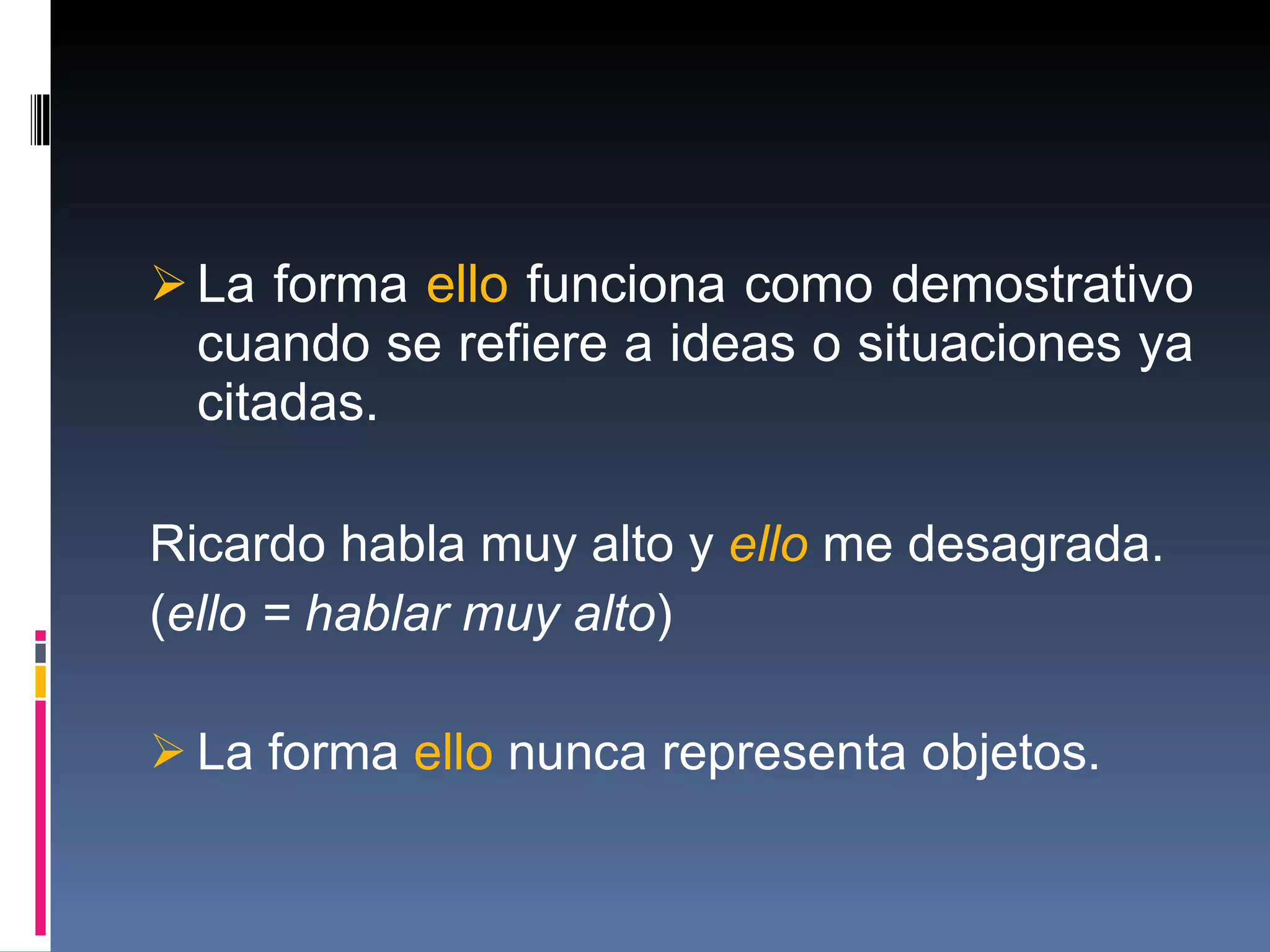 La forma  ello  funciona como demostrativo cuando se refiere a ideas o situaciones ya citadas. Ricardo habla muy alto y  ello  me desagrada. ( ello = hablar muy alto ) La forma  ello  nunca representa objetos. 