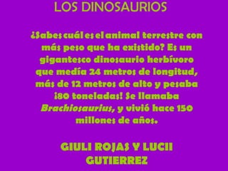 LOS DINOSAURIOS
¿Sabes cuál es el animal terrestre con
más peso que ha existido? Es un
gigantesco dinosaurio herbívoro
que medía 24 metros de longitud,
más de 12 metros de alto y pesaba
¡80 toneladas! Se llamaba
Brachiosaurius, y vivió hace 150
millones de años.

GIULI ROJAS Y LUCII
GUTIERREZ

 