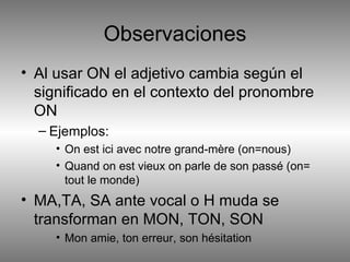 Observaciones Al usar ON el adjetivo cambia según el significado en el contexto del pronombre ON Ejemplos: On est ici avec notre grand-mère (on=nous) Quand on est vieux on parle de son passé (on= tout le monde) MA,TA, SA ante vocal o H muda se transforman en MON, TON, SON Mon amie, ton erreur, son hésitation