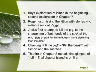 Powerpoint Templates Page 6
1. Boys exploration of island in the beginning –
second exploration in Chapter 7
2. Roger just missing the littlun with stones – to
rolling a rock at Piggy
3. Jack’s first attempt to kill the pig, to the
sharpening of both ends of the stick at the
end. (lots of stuff for this one, each more sickening
than the other)
4. Chanting ‘Kill the pig!’ – ‘Kill the beast!’ with
Simon and the sacrifice.
5. The fire in Chapter 2 reveals first glimpse of
‘hell’ – final chapter island is on fire
 