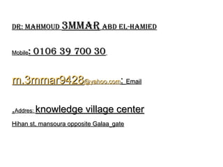 Dr: MahMouD
Dr: MahMouD 3MMar
3MMar abD El-haMiED
abD El-haMiED
Mobile
Mobile: 0106 39 700 30
: 0106 39 700 30
Email
Email
:
:
m.3mmar9428
m.3mmar9428@yahoo.com
@yahoo.com
Addres:
Addres: knowledge village center
knowledge village center
.
.
Hihan st, mansoura opposite Galaa
Hihan st, mansoura opposite Galaa gate
gate
 