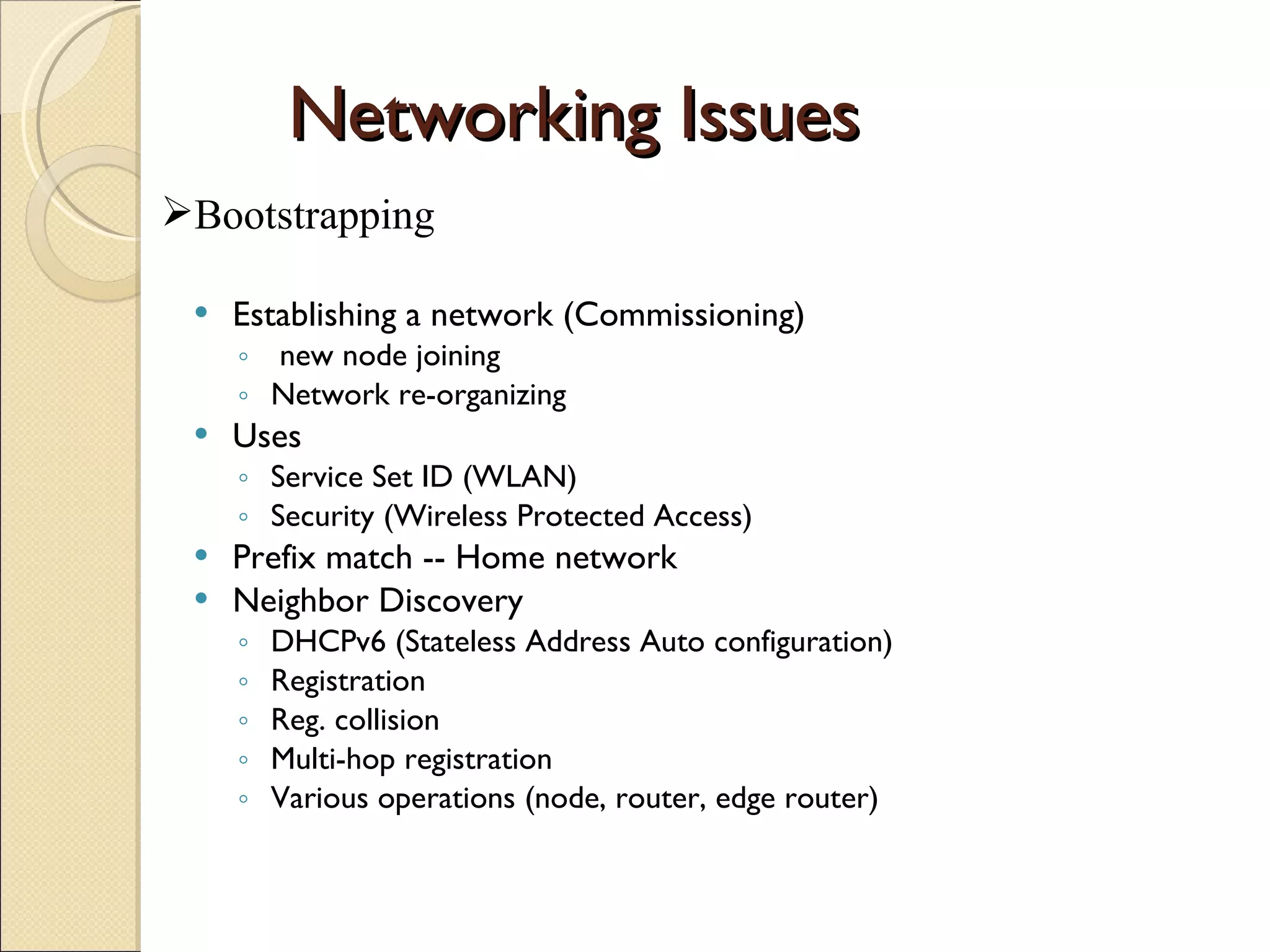 Networking Issues Establishing a network (Commissioning) new node joining Network re-organizing Uses  Service Set ID (WLAN) Security (Wireless Protected Access) Prefix match -- Home network Neighbor Discovery DHCPv6 (Stateless Address Auto configuration) Registration Reg. collision Multi-hop registration Various operations (node, router, edge router) Bootstrapping 