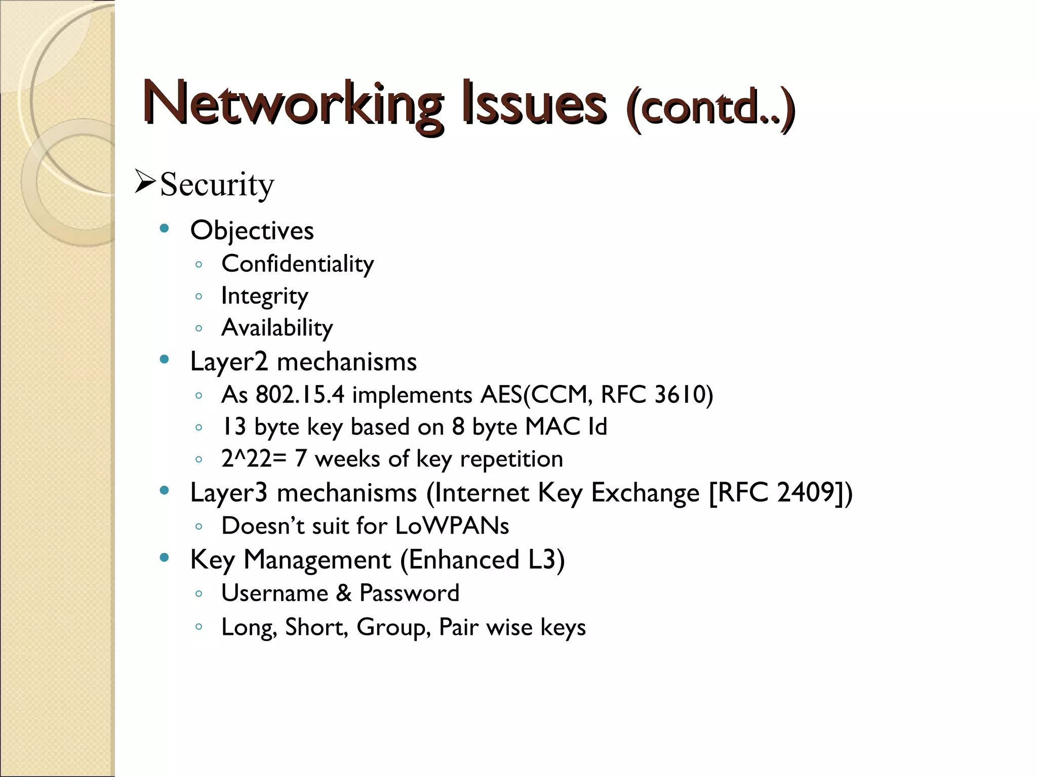 Networking Issues  (contd..) Objectives Confidentiality Integrity Availability Layer2 mechanisms As 802.15.4 implements AES(CCM, RFC 3610) 13 byte key based on 8 byte MAC Id 2^22= 7 weeks of key repetition Layer3 mechanisms (Internet Key Exchange [RFC 2409]) Doesn’t suit for LoWPANs Key Management (Enhanced L3) Username & Password Long, Short, Group, Pair wise keys   Security 