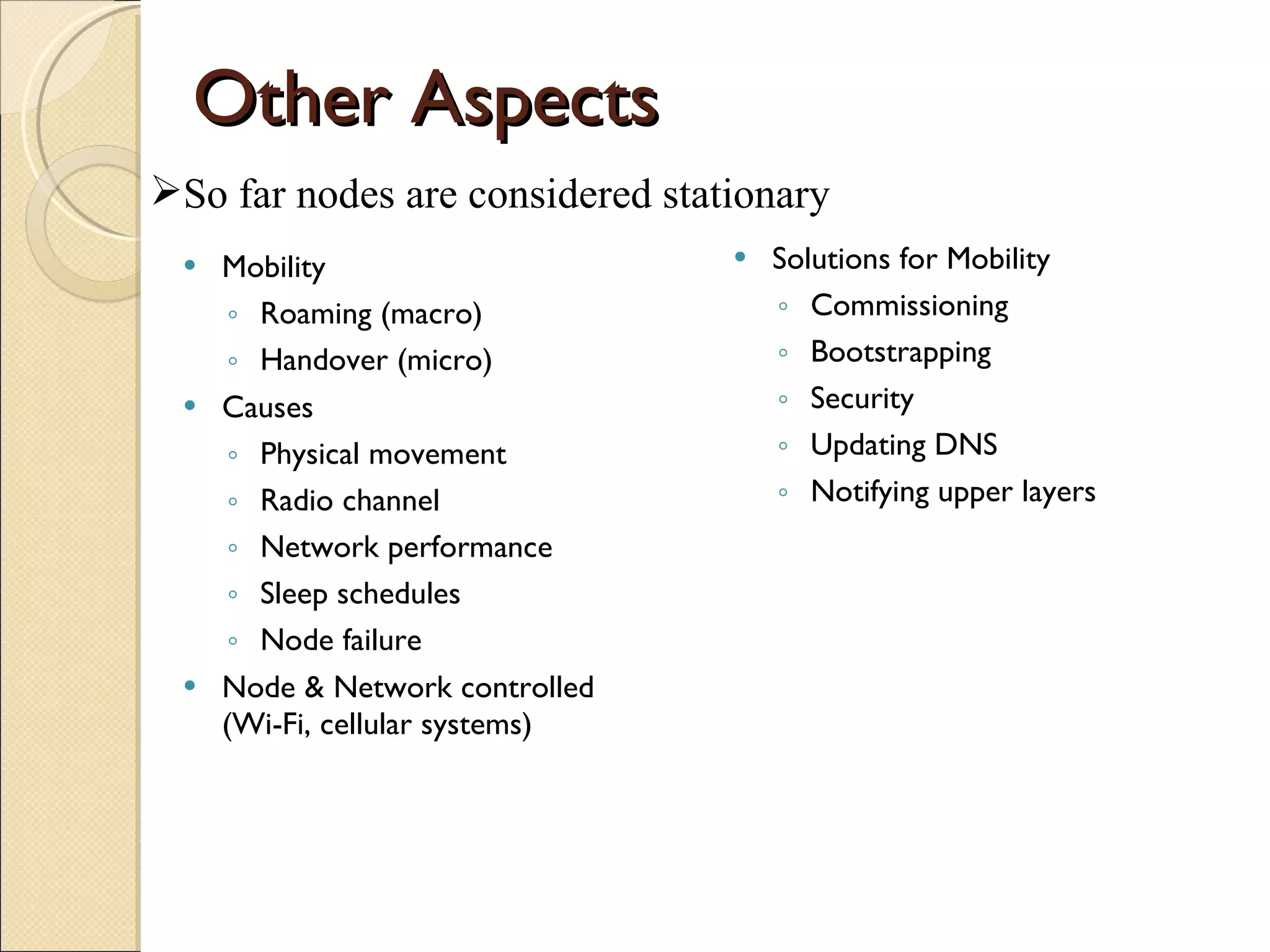 Other Aspects Mobility Roaming (macro) Handover (micro) Causes Physical movement Radio channel Network performance Sleep schedules Node failure Node & Network controlled (Wi-Fi, cellular systems) Solutions for Mobility Commissioning Bootstrapping Security Updating DNS Notifying upper layers So far nodes are considered stationary 