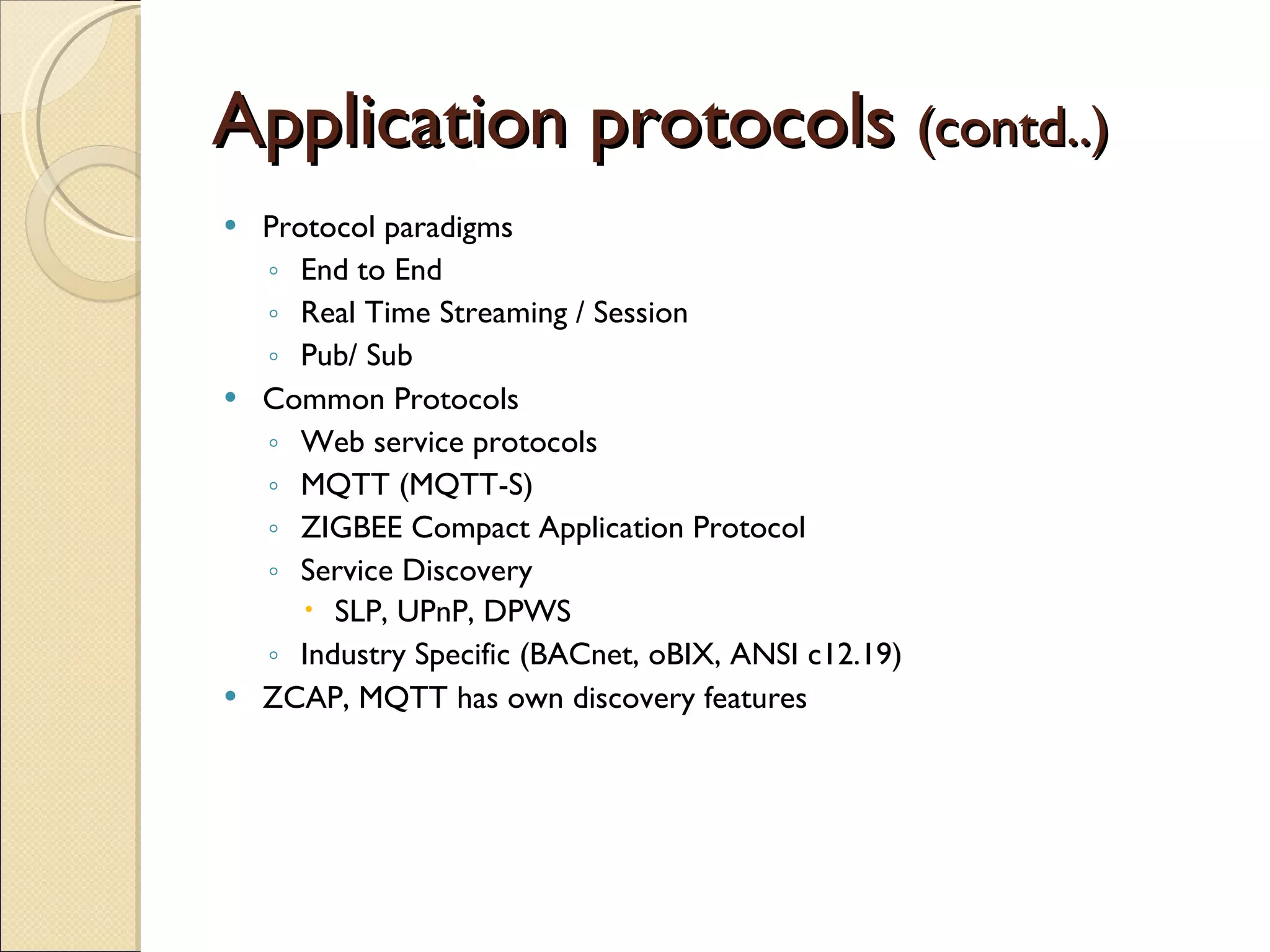 Application protocols  (contd..) Protocol paradigms End to End Real Time Streaming / Session Pub/ Sub Common Protocols Web service protocols MQTT (MQTT-S) ZIGBEE Compact Application Protocol Service Discovery SLP, UPnP, DPWS Industry Specific (BACnet, oBIX, ANSI c12.19) ZCAP, MQTT has own discovery features 
