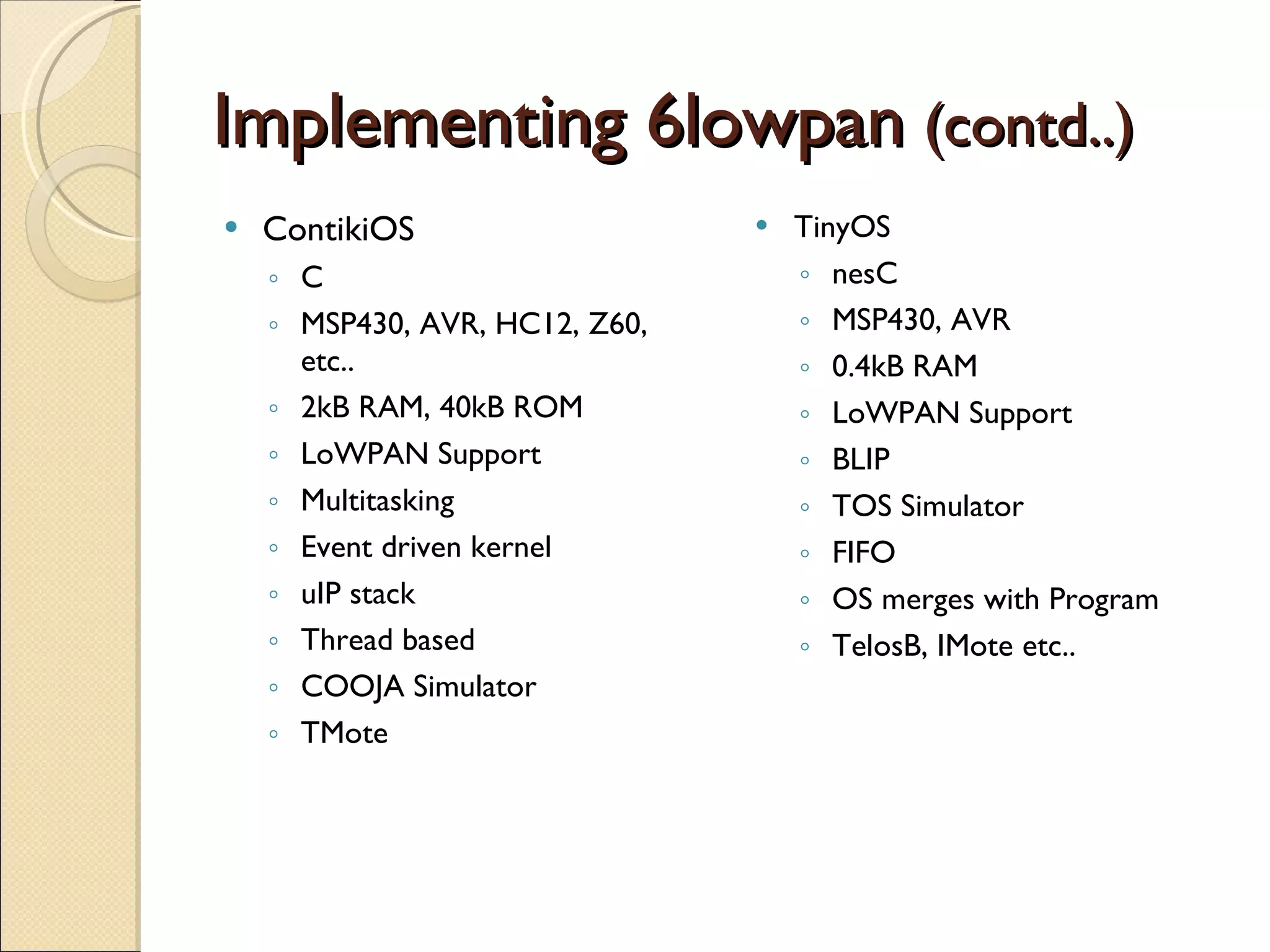 Implementing 6lowpan   (contd..) ContikiOS C MSP430, AVR, HC12, Z60, etc.. 2kB RAM, 40kB ROM LoWPAN Support Multitasking Event driven kernel uIP stack Thread based COOJA Simulator TMote TinyOS nesC MSP430, AVR 0.4kB RAM LoWPAN Support BLIP TOS Simulator FIFO OS merges with Program TelosB, IMote etc.. 
