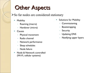 Other Aspects Mobility Roaming (macro) Handover (micro) Causes Physical movement Radio channel Network performance Sleep schedules Node failure Node & Network controlled (Wi-Fi, cellular systems) Solutions for Mobility Commissioning Bootstrapping Security Updating DNS Notifying upper layers So far nodes are considered stationary 
