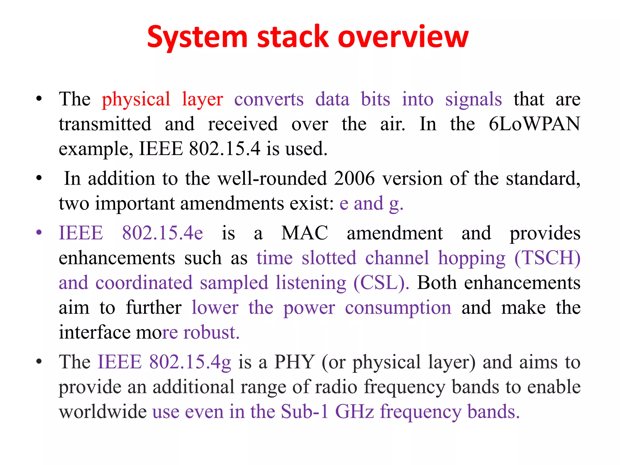 System stack overview
• The physical layer converts data bits into signals that are
transmitted and received over the air. In the 6LoWPAN
example, IEEE 802.15.4 is used.
• In addition to the well-rounded 2006 version of the standard,
two important amendments exist: e and g.
• IEEE 802.15.4e is a MAC amendment and provides
enhancements such as time slotted channel hopping (TSCH)
and coordinated sampled listening (CSL). Both enhancements
aim to further lower the power consumption and make the
interface more robust.
• The IEEE 802.15.4g is a PHY (or physical layer) and aims to
provide an additional range of radio frequency bands to enable
worldwide use even in the Sub-1 GHz frequency bands.
 