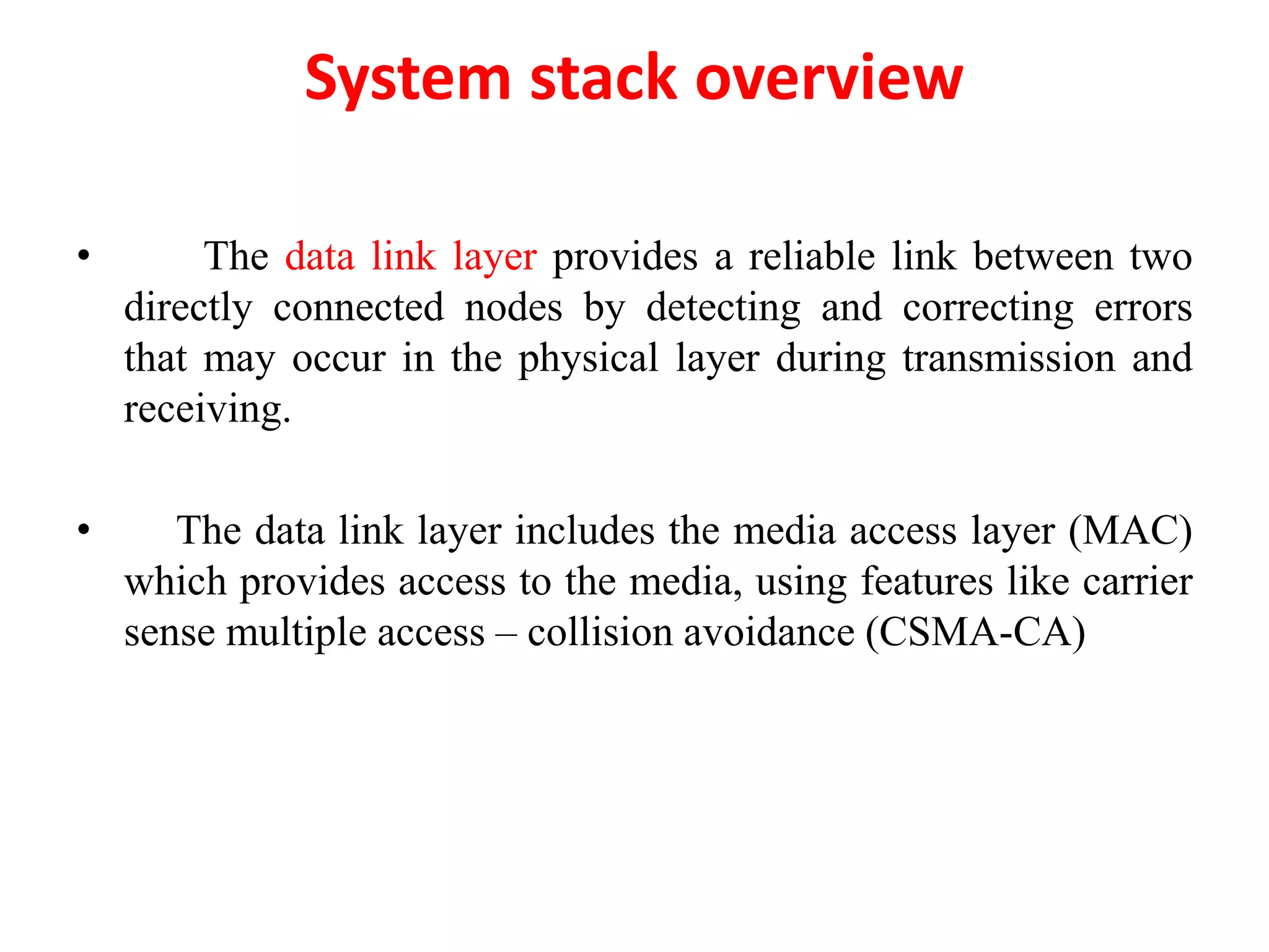 System stack overview
• The data link layer provides a reliable link between two
directly connected nodes by detecting and correcting errors
that may occur in the physical layer during transmission and
receiving.
• The data link layer includes the media access layer (MAC)
which provides access to the media, using features like carrier
sense multiple access – collision avoidance (CSMA-CA)
 