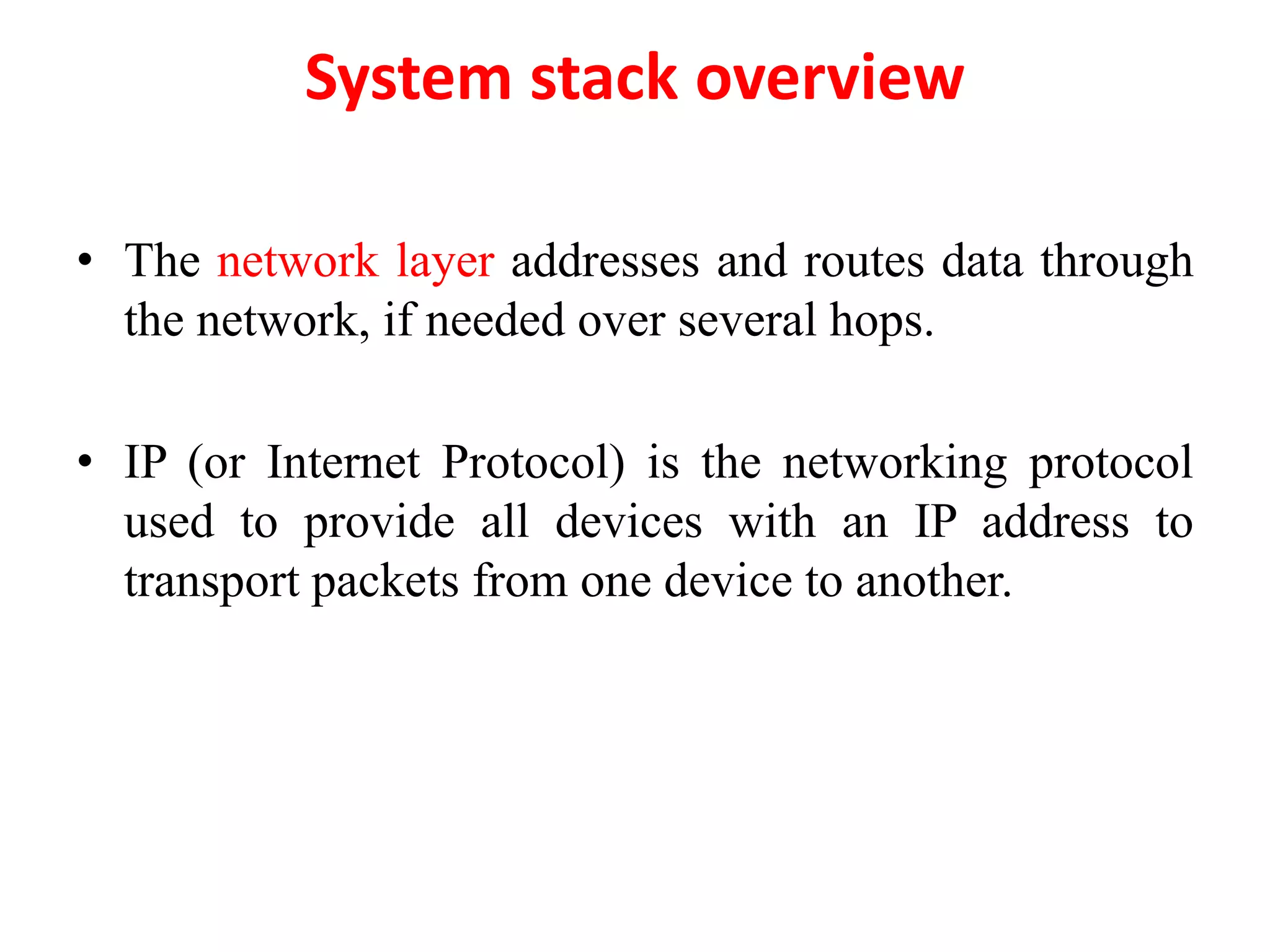 System stack overview
• The network layer addresses and routes data through
the network, if needed over several hops.
• IP (or Internet Protocol) is the networking protocol
used to provide all devices with an IP address to
transport packets from one device to another.
 