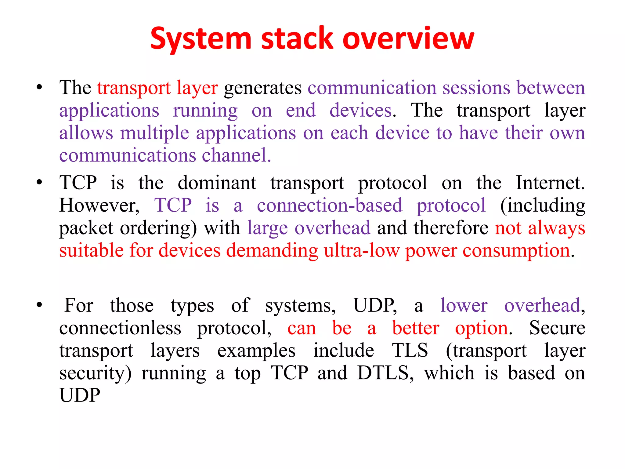 System stack overview
• The transport layer generates communication sessions between
applications running on end devices. The transport layer
allows multiple applications on each device to have their own
communications channel.
• TCP is the dominant transport protocol on the Internet.
However, TCP is a connection-based protocol (including
packet ordering) with large overhead and therefore not always
suitable for devices demanding ultra-low power consumption.
• For those types of systems, UDP, a lower overhead,
connectionless protocol, can be a better option. Secure
transport layers examples include TLS (transport layer
security) running a top TCP and DTLS, which is based on
UDP
 