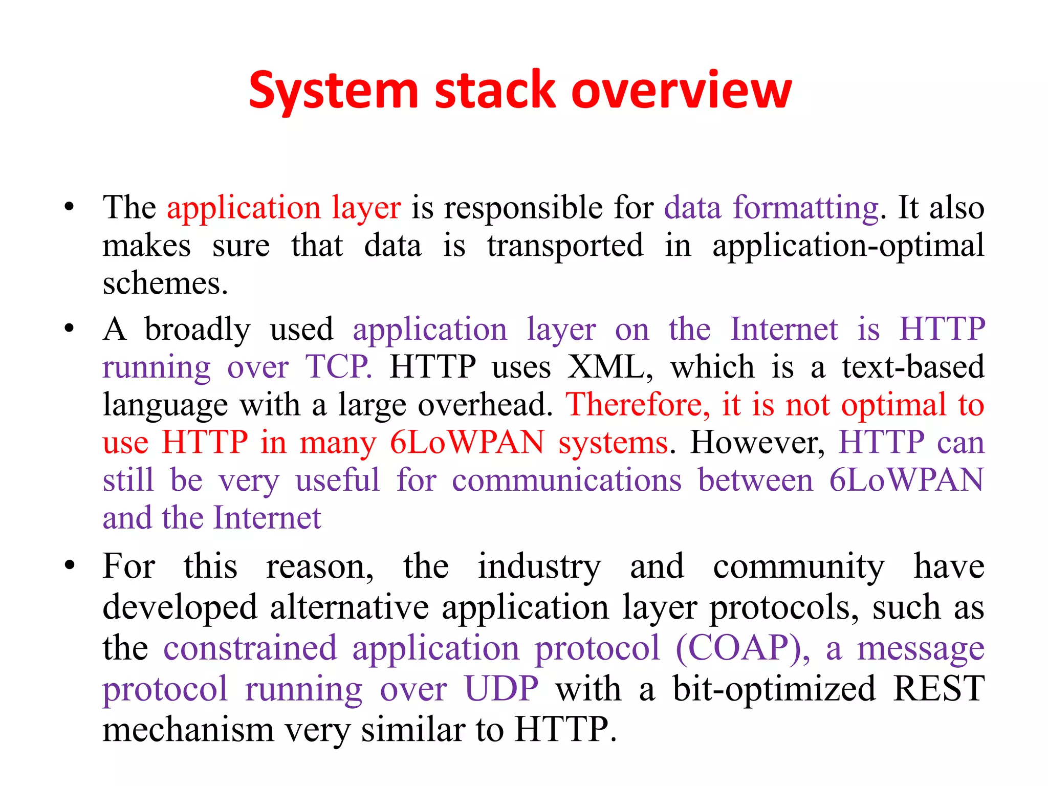 System stack overview
• The application layer is responsible for data formatting. It also
makes sure that data is transported in application-optimal
schemes.
• A broadly used application layer on the Internet is HTTP
running over TCP. HTTP uses XML, which is a text-based
language with a large overhead. Therefore, it is not optimal to
use HTTP in many 6LoWPAN systems. However, HTTP can
still be very useful for communications between 6LoWPAN
and the Internet
• For this reason, the industry and community have
developed alternative application layer protocols, such as
the constrained application protocol (COAP), a message
protocol running over UDP with a bit-optimized REST
mechanism very similar to HTTP.
 