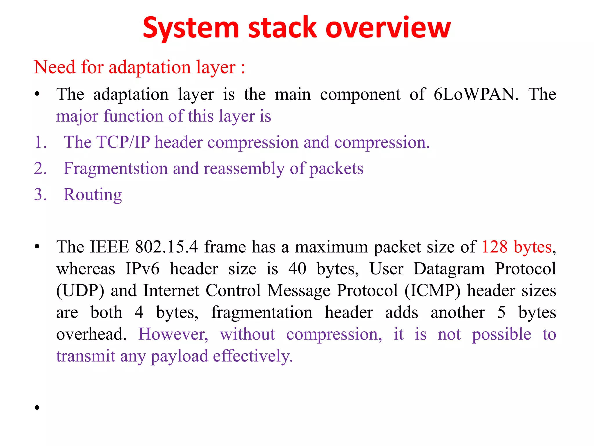 System stack overview
Need for adaptation layer :
• The adaptation layer is the main component of 6LoWPAN. The
major function of this layer is
1. The TCP/IP header compression and compression.
2. Fragmentstion and reassembly of packets
3. Routing
• The IEEE 802.15.4 frame has a maximum packet size of 128 bytes,
whereas IPv6 header size is 40 bytes, User Datagram Protocol
(UDP) and Internet Control Message Protocol (ICMP) header sizes
are both 4 bytes, fragmentation header adds another 5 bytes
overhead. However, without compression, it is not possible to
transmit any payload effectively.
•
 