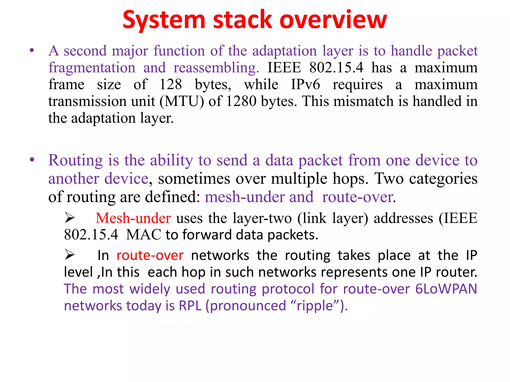 System stack overview
• A second major function of the adaptation layer is to handle packet
fragmentation and reassembling. IEEE 802.15.4 has a maximum
frame size of 128 bytes, while IPv6 requires a maximum
transmission unit (MTU) of 1280 bytes. This mismatch is handled in
the adaptation layer.
• Routing is the ability to send a data packet from one device to
another device, sometimes over multiple hops. Two categories
of routing are defined: mesh-under and route-over.
 Mesh-under uses the layer-two (link layer) addresses (IEEE
802.15.4 MAC to forward data packets.
 In route-over networks the routing takes place at the IP
level ,In this each hop in such networks represents one IP router.
The most widely used routing protocol for route-over 6LoWPAN
networks today is RPL (pronounced “ripple”).
 