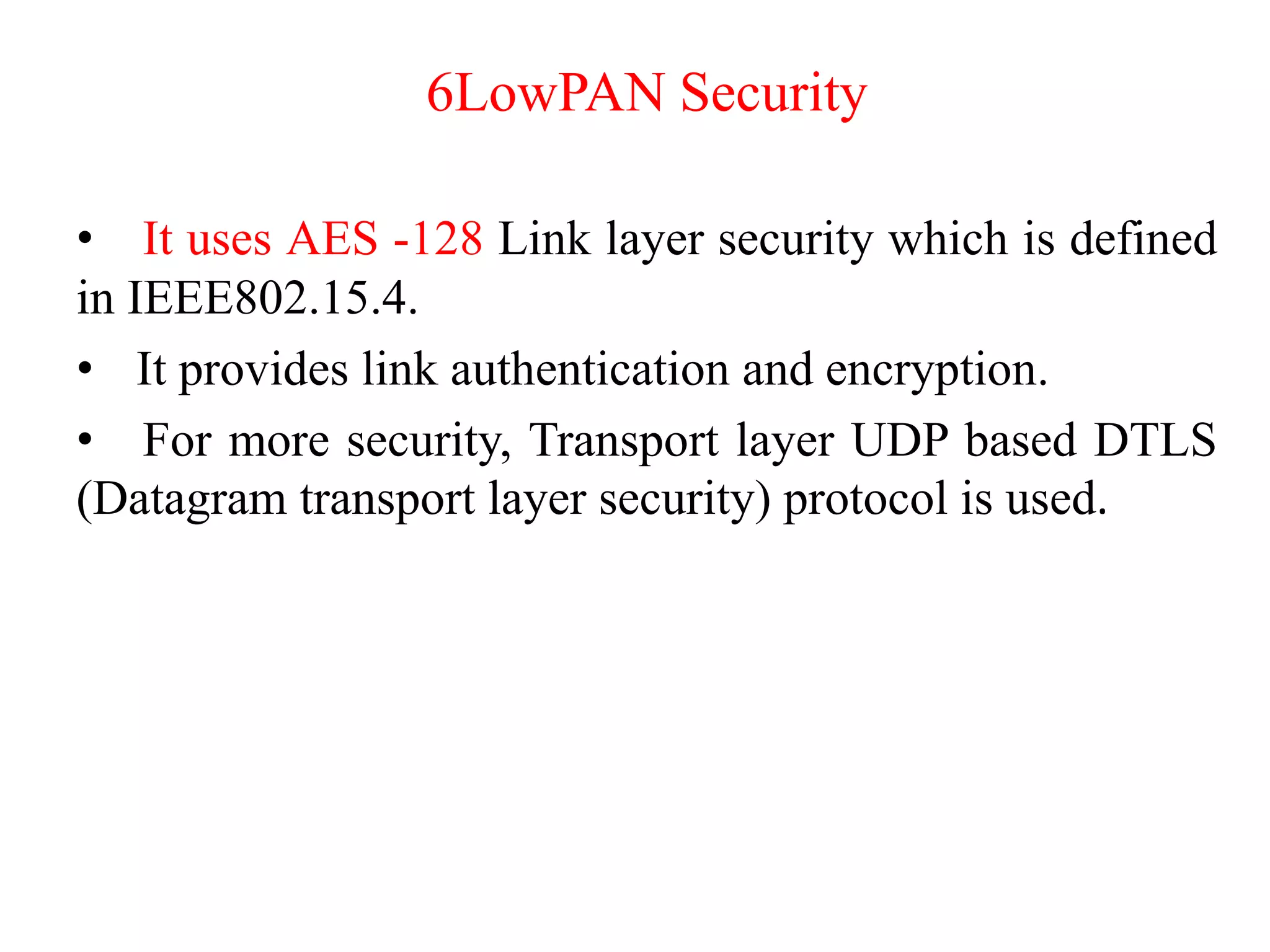 6LowPAN Security
• It uses AES -128 Link layer security which is defined
in IEEE802.15.4.
• It provides link authentication and encryption.
• For more security, Transport layer UDP based DTLS
(Datagram transport layer security) protocol is used.
 
