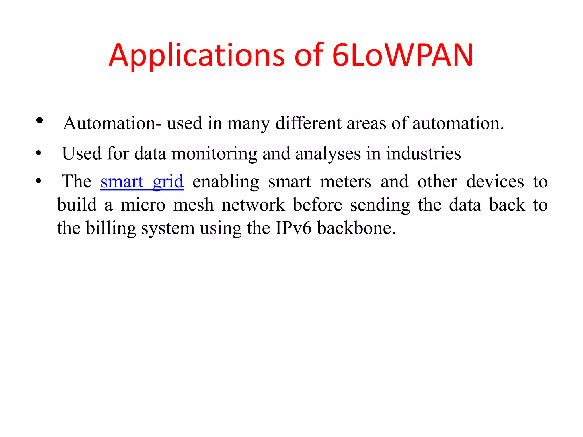 Applications of 6LoWPAN
• Automation- used in many different areas of automation.
• Used for data monitoring and analyses in industries
• The smart grid enabling smart meters and other devices to
build a micro mesh network before sending the data back to
the billing system using the IPv6 backbone.
 
