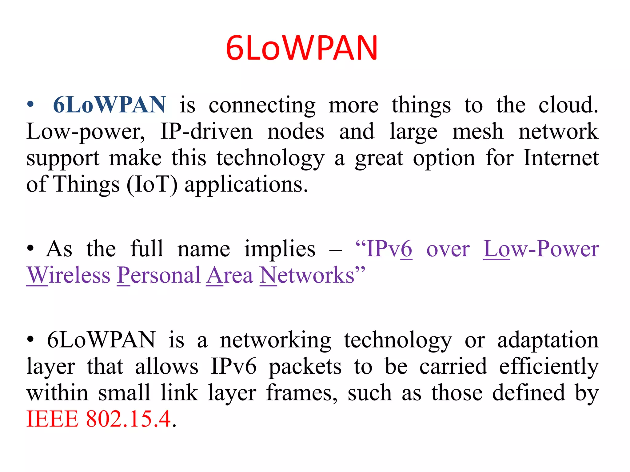 6LoWPAN
• 6LoWPAN is connecting more things to the cloud.
Low-power, IP-driven nodes and large mesh network
support make this technology a great option for Internet
of Things (IoT) applications.
• As the full name implies – “IPv6 over Low-Power
Wireless Personal Area Networks”
• 6LoWPAN is a networking technology or adaptation
layer that allows IPv6 packets to be carried efficiently
within small link layer frames, such as those defined by
IEEE 802.15.4.
 