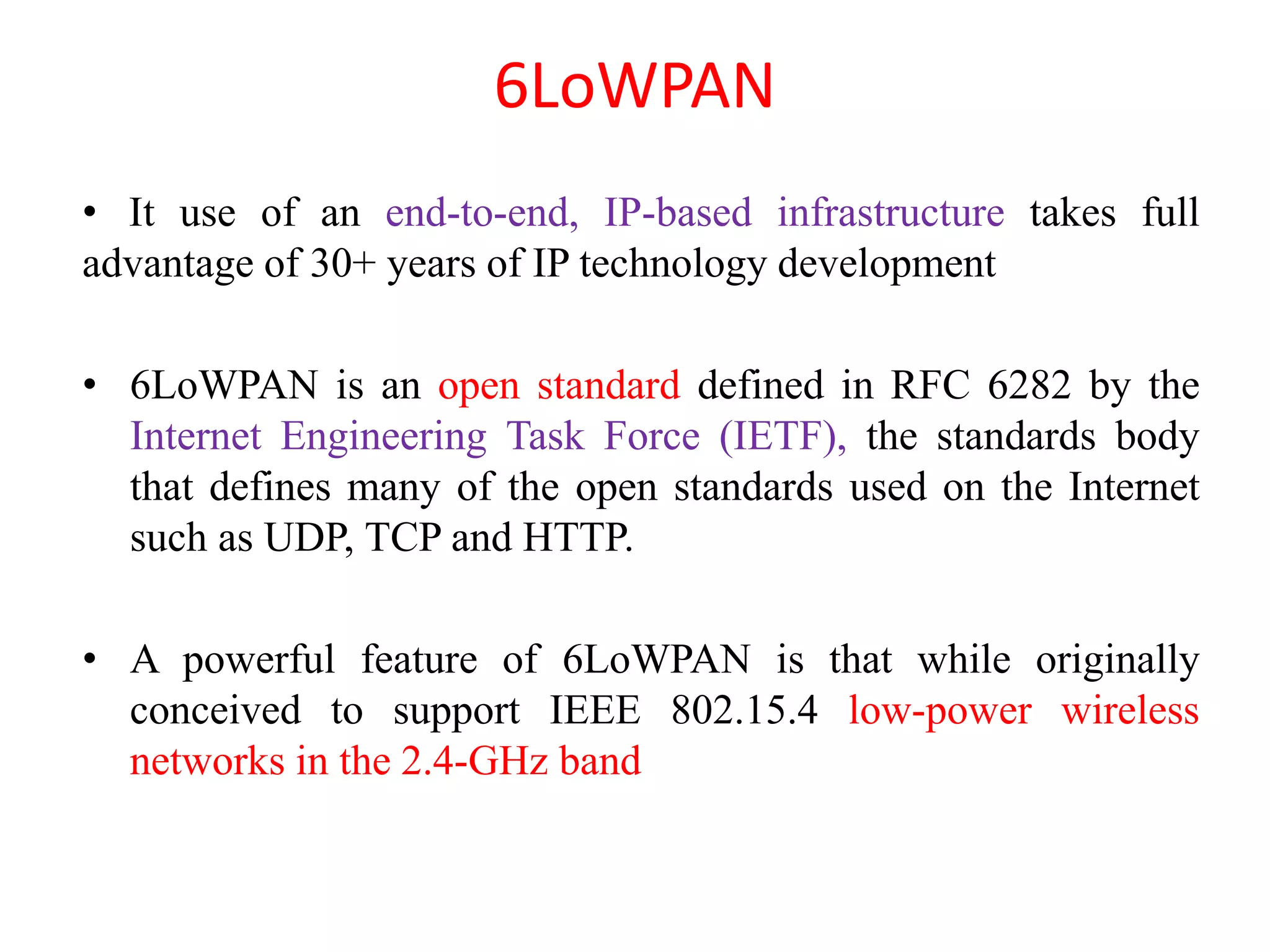 6LoWPAN
• It use of an end-to-end, IP-based infrastructure takes full
advantage of 30+ years of IP technology development
• 6LoWPAN is an open standard defined in RFC 6282 by the
Internet Engineering Task Force (IETF), the standards body
that defines many of the open standards used on the Internet
such as UDP, TCP and HTTP.
• A powerful feature of 6LoWPAN is that while originally
conceived to support IEEE 802.15.4 low-power wireless
networks in the 2.4-GHz band
 