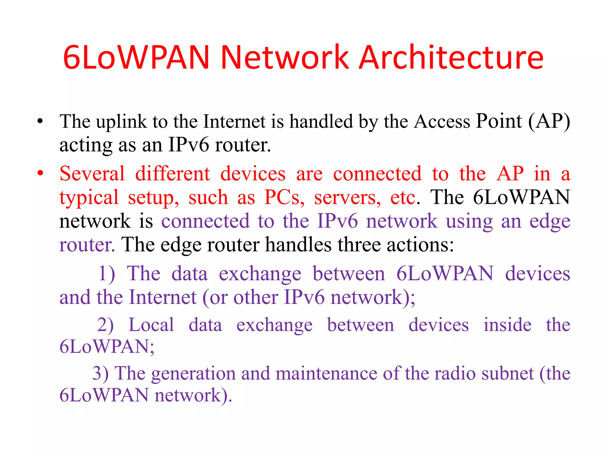 6LoWPAN Network Architecture
• The uplink to the Internet is handled by the Access Point (AP)
acting as an IPv6 router.
• Several different devices are connected to the AP in a
typical setup, such as PCs, servers, etc. The 6LoWPAN
network is connected to the IPv6 network using an edge
router. The edge router handles three actions:
1) The data exchange between 6LoWPAN devices
and the Internet (or other IPv6 network);
2) Local data exchange between devices inside the
6LoWPAN;
3) The generation and maintenance of the radio subnet (the
6LoWPAN network).
 