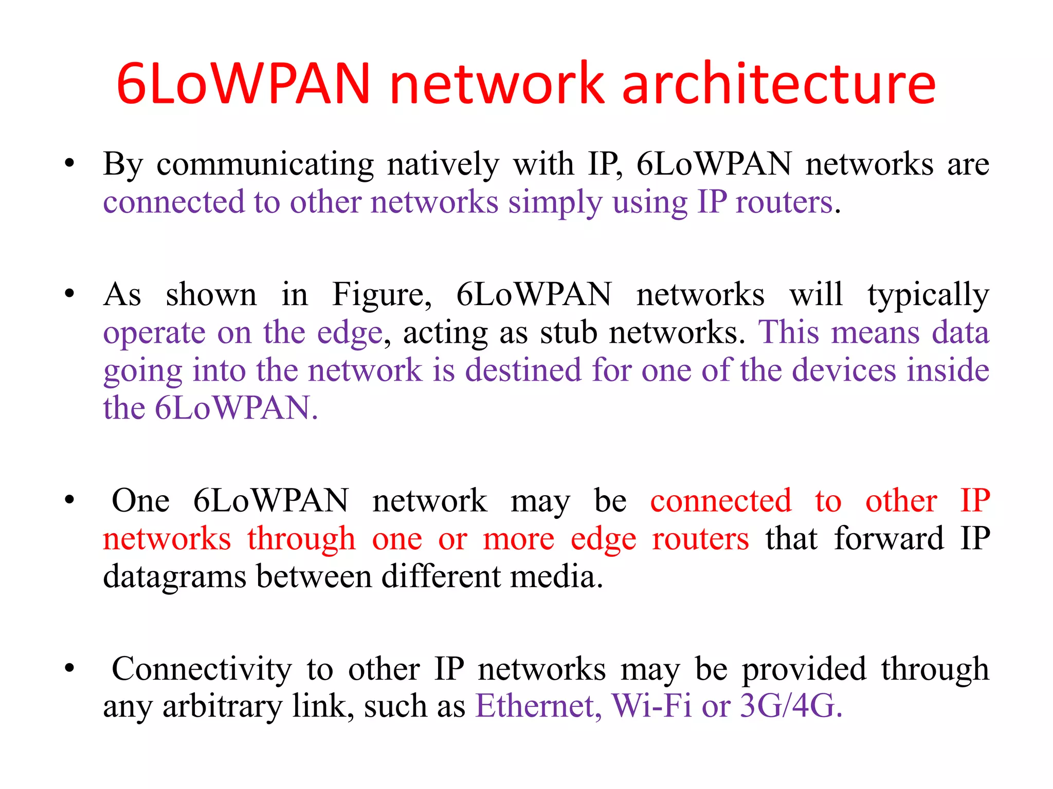 6LoWPAN network architecture
• By communicating natively with IP, 6LoWPAN networks are
connected to other networks simply using IP routers.
• As shown in Figure, 6LoWPAN networks will typically
operate on the edge, acting as stub networks. This means data
going into the network is destined for one of the devices inside
the 6LoWPAN.
• One 6LoWPAN network may be connected to other IP
networks through one or more edge routers that forward IP
datagrams between different media.
• Connectivity to other IP networks may be provided through
any arbitrary link, such as Ethernet, Wi-Fi or 3G/4G.
 