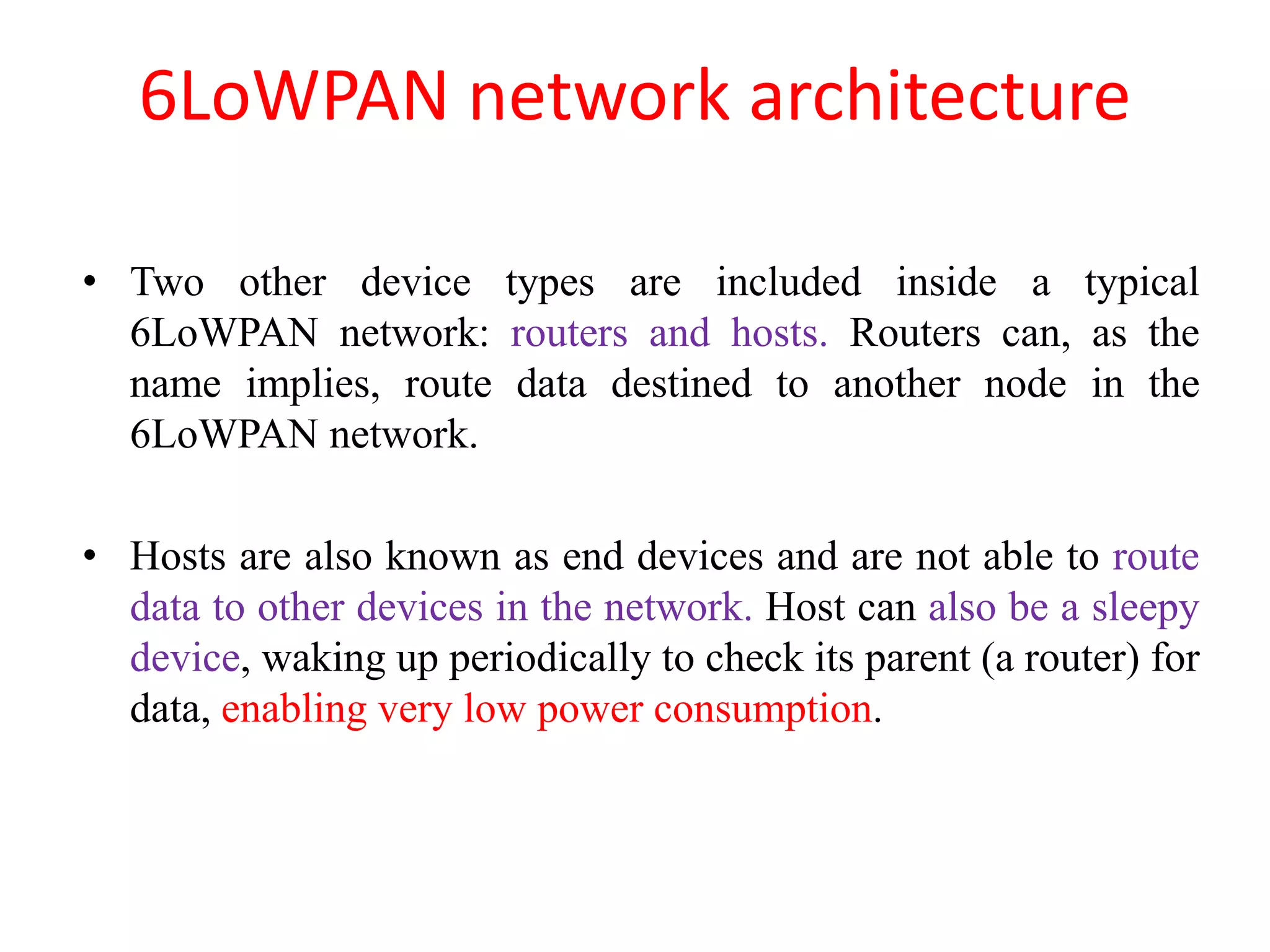 6LoWPAN network architecture
• Two other device types are included inside a typical
6LoWPAN network: routers and hosts. Routers can, as the
name implies, route data destined to another node in the
6LoWPAN network.
• Hosts are also known as end devices and are not able to route
data to other devices in the network. Host can also be a sleepy
device, waking up periodically to check its parent (a router) for
data, enabling very low power consumption.
 