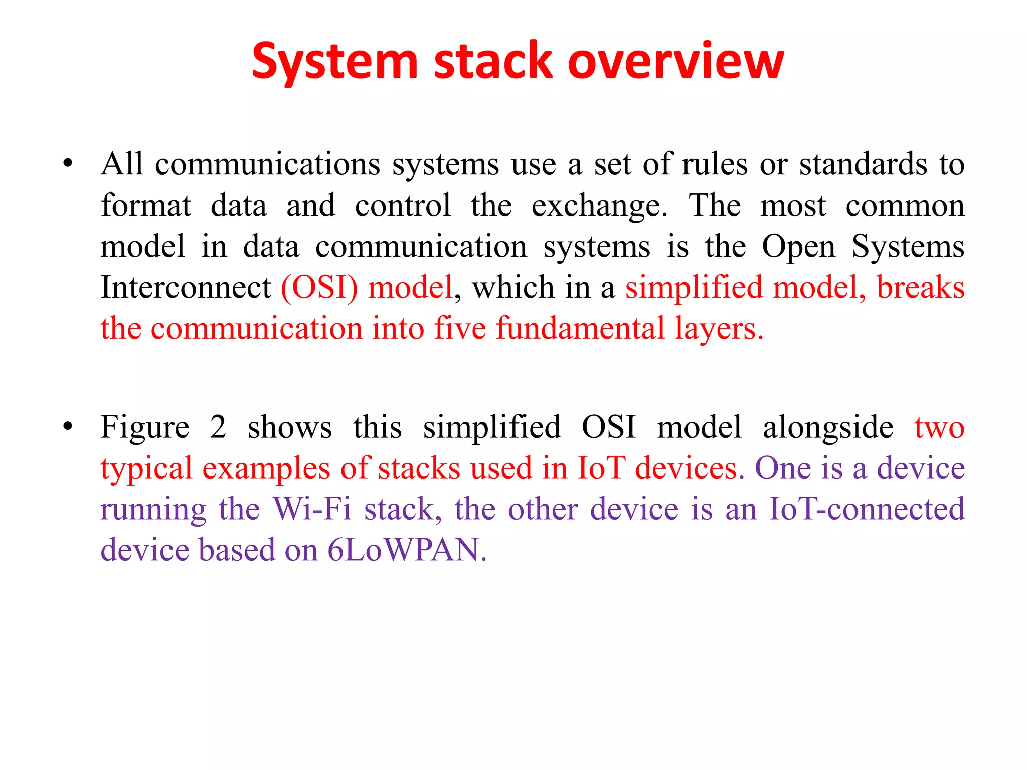 System stack overview
• All communications systems use a set of rules or standards to
format data and control the exchange. The most common
model in data communication systems is the Open Systems
Interconnect (OSI) model, which in a simplified model, breaks
the communication into five fundamental layers.
• Figure 2 shows this simplified OSI model alongside two
typical examples of stacks used in IoT devices. One is a device
running the Wi-Fi stack, the other device is an IoT-connected
device based on 6LoWPAN.
 