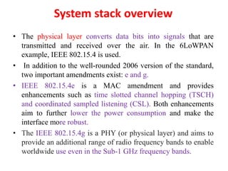 System stack overview
• The physical layer converts data bits into signals that are
transmitted and received over the air. In the 6LoWPAN
example, IEEE 802.15.4 is used.
• In addition to the well-rounded 2006 version of the standard,
two important amendments exist: e and g.
• IEEE 802.15.4e is a MAC amendment and provides
enhancements such as time slotted channel hopping (TSCH)
and coordinated sampled listening (CSL). Both enhancements
aim to further lower the power consumption and make the
interface more robust.
• The IEEE 802.15.4g is a PHY (or physical layer) and aims to
provide an additional range of radio frequency bands to enable
worldwide use even in the Sub-1 GHz frequency bands.
 