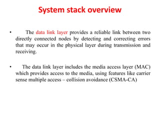 System stack overview
• The data link layer provides a reliable link between two
directly connected nodes by detecting and correcting errors
that may occur in the physical layer during transmission and
receiving.
• The data link layer includes the media access layer (MAC)
which provides access to the media, using features like carrier
sense multiple access – collision avoidance (CSMA-CA)
 