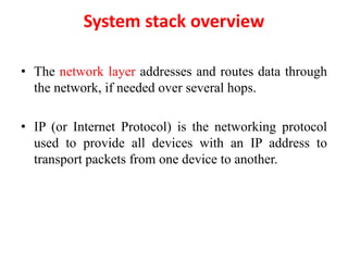 System stack overview
• The network layer addresses and routes data through
the network, if needed over several hops.
• IP (or Internet Protocol) is the networking protocol
used to provide all devices with an IP address to
transport packets from one device to another.
 