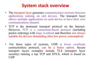 System stack overview
• The transport layer generates communication sessions between
applications running on end devices. The transport layer
allows multiple applications on each device to have their own
communications channel.
• TCP is the dominant transport protocol on the Internet.
However, TCP is a connection-based protocol (including
packet ordering) with large overhead and therefore not always
suitable for devices demanding ultra-low power consumption.
• For those types of systems, UDP, a lower overhead,
connectionless protocol, can be a better option. Secure
transport layers examples include TLS (transport layer
security) running a top TCP and DTLS, which is based on
UDP
 