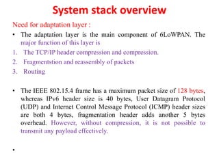 System stack overview
Need for adaptation layer :
• The adaptation layer is the main component of 6LoWPAN. The
major function of this layer is
1. The TCP/IP header compression and compression.
2. Fragmentstion and reassembly of packets
3. Routing
• The IEEE 802.15.4 frame has a maximum packet size of 128 bytes,
whereas IPv6 header size is 40 bytes, User Datagram Protocol
(UDP) and Internet Control Message Protocol (ICMP) header sizes
are both 4 bytes, fragmentation header adds another 5 bytes
overhead. However, without compression, it is not possible to
transmit any payload effectively.
•
 
