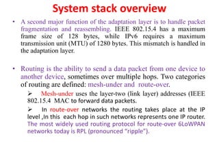 System stack overview
• A second major function of the adaptation layer is to handle packet
fragmentation and reassembling. IEEE 802.15.4 has a maximum
frame size of 128 bytes, while IPv6 requires a maximum
transmission unit (MTU) of 1280 bytes. This mismatch is handled in
the adaptation layer.
• Routing is the ability to send a data packet from one device to
another device, sometimes over multiple hops. Two categories
of routing are defined: mesh-under and route-over.
 Mesh-under uses the layer-two (link layer) addresses (IEEE
802.15.4 MAC to forward data packets.
 In route-over networks the routing takes place at the IP
level ,In this each hop in such networks represents one IP router.
The most widely used routing protocol for route-over 6LoWPAN
networks today is RPL (pronounced “ripple”).
 