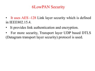 6LowPAN Security
• It uses AES -128 Link layer security which is defined
in IEEE802.15.4.
• It provides link authentication and encryption.
• For more security, Transport layer UDP based DTLS
(Datagram transport layer security) protocol is used.
 