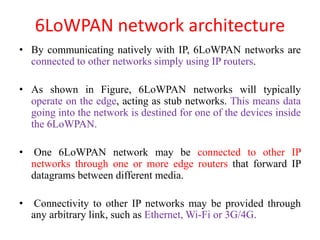 6LoWPAN network architecture
• By communicating natively with IP, 6LoWPAN networks are
connected to other networks simply using IP routers.
• As shown in Figure, 6LoWPAN networks will typically
operate on the edge, acting as stub networks. This means data
going into the network is destined for one of the devices inside
the 6LoWPAN.
• One 6LoWPAN network may be connected to other IP
networks through one or more edge routers that forward IP
datagrams between different media.
• Connectivity to other IP networks may be provided through
any arbitrary link, such as Ethernet, Wi-Fi or 3G/4G.
 