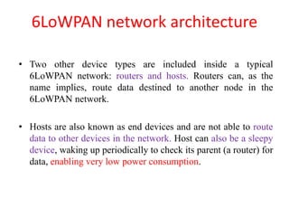 6LoWPAN network architecture
• Two other device types are included inside a typical
6LoWPAN network: routers and hosts. Routers can, as the
name implies, route data destined to another node in the
6LoWPAN network.
• Hosts are also known as end devices and are not able to route
data to other devices in the network. Host can also be a sleepy
device, waking up periodically to check its parent (a router) for
data, enabling very low power consumption.
 