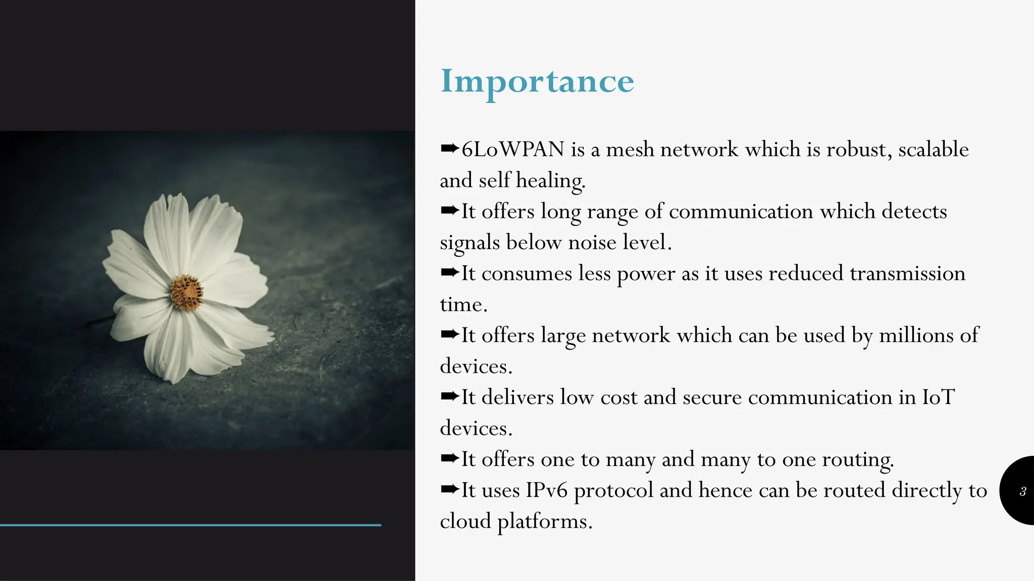 3
Importance
➨6LoWPAN is a mesh network which is robust, scalable
and self healing.
It offers long range of communication which detects
➨
signals below noise level.
It consumes less power as it uses reduced transmission
➨
time.
It offers large network which can be used by millions of
➨
devices.
It delivers low cost and secure communication in IoT
➨
devices.
It offers one to many and many to one routing.
➨
It uses IPv6 protocol and hence can be routed directly to
➨
cloud platforms.