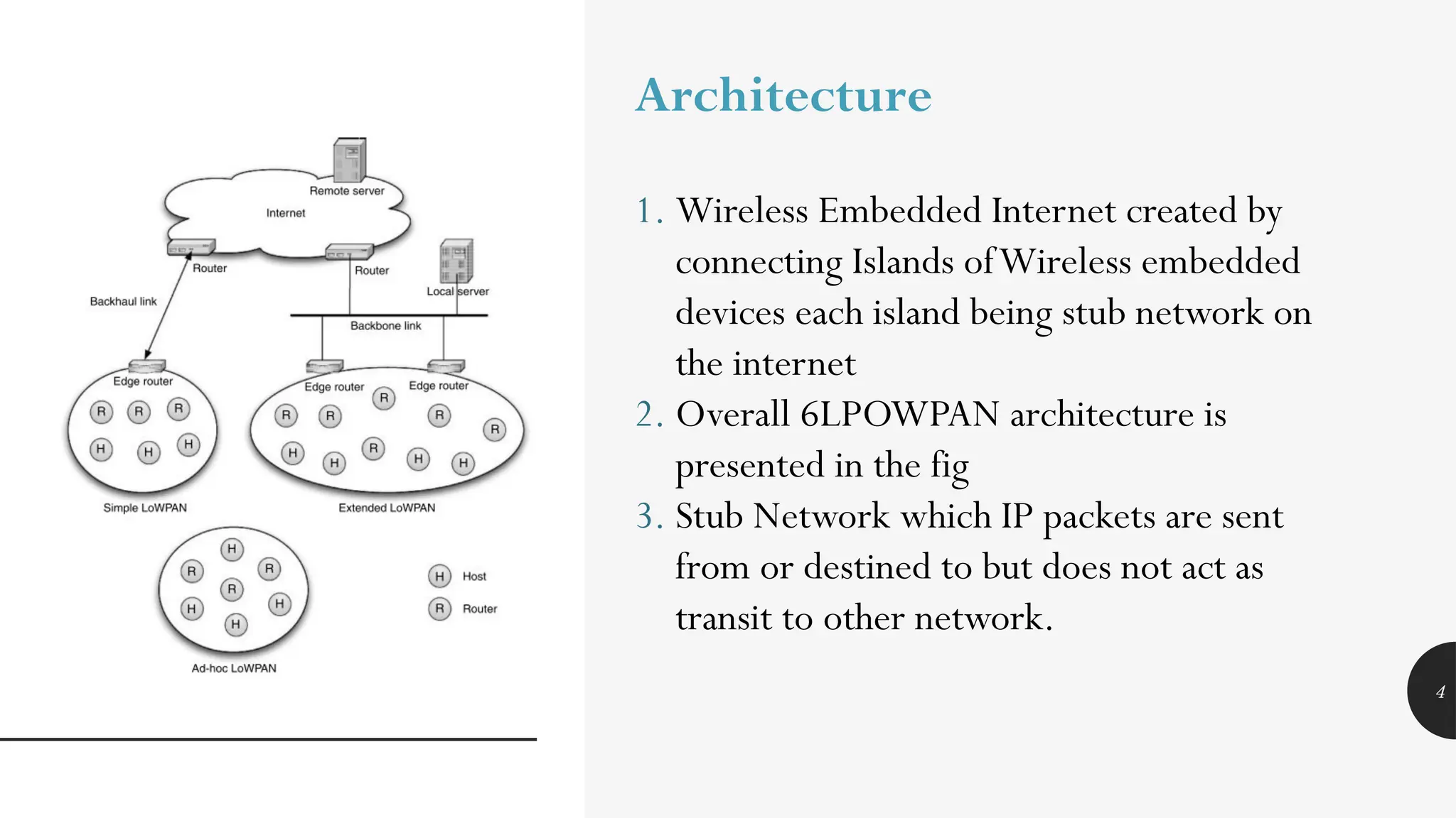 4
Architecture
1. Wireless Embedded Internet created by
connecting Islands ofWireless embedded
devices each island being stub network on
the internet
2. Overall 6LPOWPAN architecture is
presented in the fig
3. Stub Network which IP packets are sent
from or destined to but does not act as
transit to other network.
