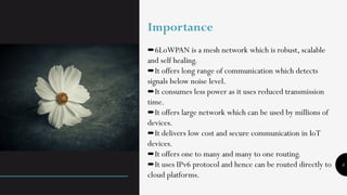 3
Importance
➨6LoWPAN is a mesh network which is robust, scalable
and self healing.
It offers long range of communication which detects
➨
signals below noise level.
It consumes less power as it uses reduced transmission
➨
time.
It offers large network which can be used by millions of
➨
devices.
It delivers low cost and secure communication in IoT
➨
devices.
It offers one to many and many to one routing.
➨
It uses IPv6 protocol and hence can be routed directly to
➨
cloud platforms.
 