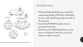 4
Architecture
1. Wireless Embedded Internet created by
connecting Islands ofWireless embedded
devices each island being stub network on
the internet
2. Overall 6LPOWPAN architecture is
presented in the fig
3. Stub Network which IP packets are sent
from or destined to but does not act as
transit to other network.
 