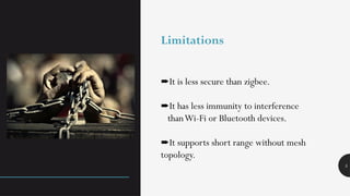 5
➨It is less secure than zigbee.
➨It has less immunity to interference
thanWi-Fi or Bluetooth devices.
➨It supports short range without mesh
topology.
Limitations
 
