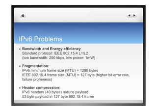 IPv6 Problems
  Bandwidth and Energy efficiency
Standard protocol: IEEE 802.15.4 L1/L2
(low bandwidth: 250 kbps, low power: 1mW)
  Fragmentation:
IPv6 minimum frame size (MTU) = 1280 bytes
IEEE 802.15.4 frame size (MTU) = 127 byte (higher bit error rate,
failure proneness)
  Header compression:
IPv6 headers (40 bytes) reduce payload
53 byte payload in 127 byte 802.15.4 frame
 