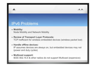 IPv6 Problems
  Mobility:
Node Mobility and Network Mobility
  Review of Transport Layer Protocols:
TCP inefficient for wireless embedded devices (wireless packet lost)
  Handle offline devices:
IP assumes devices are always on, but embedded devices may not
(power and duty cycles)
  Multicast support:
IEEE 802.15.4 & other radios do not support Multicast (expensive)
 